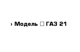  › Модель ­ ГАЗ 21